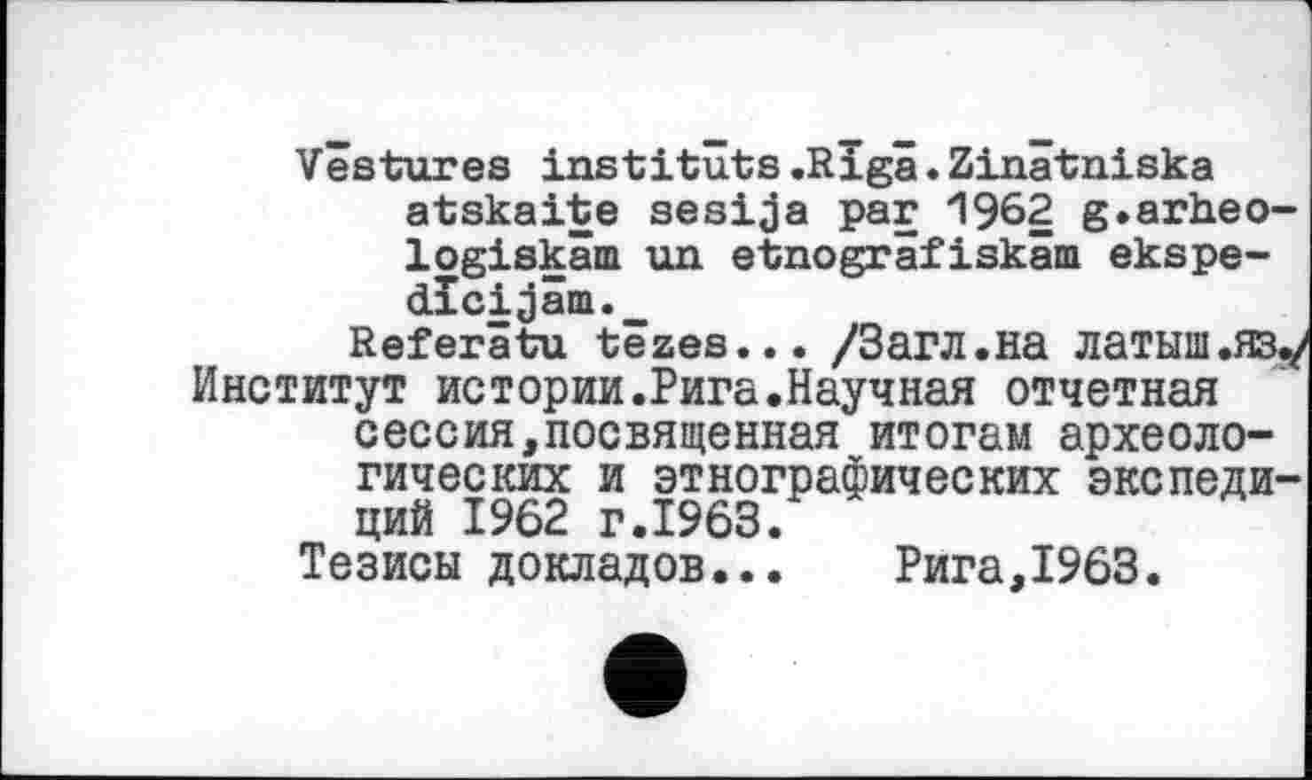 ﻿Vestures instituts .Riga. Zinâtniska atskaite sesija par 1962 g.arheo-logiskâm un etnogräfiskäm ekspe-dîci;jâm._
Referätu têzes... /Загл.на латыш .яз./ Институт истории.Рига.Научная отчетная сессия,посвященная итогам археологических и этнографических экспедиций 1962 г.1963.
Тезисы докладов...	Рига,1963.